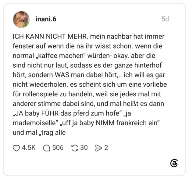 ICH KANN NICHT MEHR. mein nachbar hat immer fenster auf wenn die na ihr wisst schon. wenn die normal „kaffee machen“ würden- okay. aber die sind nicht nur laut, sodass es der ganze hinterhof hört, sondern WAS man dabei hört,.. ich will es gar nicht wiederholen. es scheint sich um eine vorliebe für rollenspiele zu handeln, weil sie jedes mal mit anderer stimme dabei sind, und mal heißt es dann „JA baby FÜHR das pferd zum hofe“ „ja mademoiselle“ „uff ja baby NIMM frankreich ein“ und mal „trag alle 1 / 2