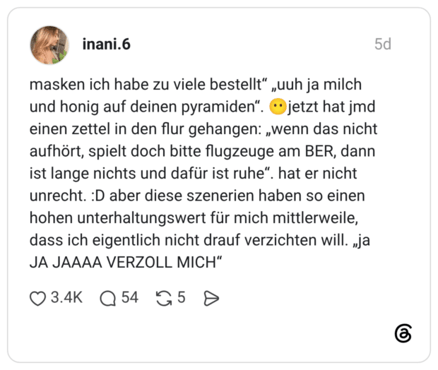 masken ich habe zu viele bestellt“ „uuh ja milch und honig auf deinen pyramiden“. 😶jetzt hat jmd einen zettel in den flur gehangen: „wenn das nicht aufhört, spielt doch bitte flugzeuge am BER, dann ist lange nichts und dafür ist ruhe“. hat er nicht unrecht. :D aber diese szenerien haben so einen hohen unterhaltungswert für mich mittlerweile, dass ich eigentlich nicht drauf verzichten will. „ja JA JAAAA VERZOLL MICH“ 2 / 2