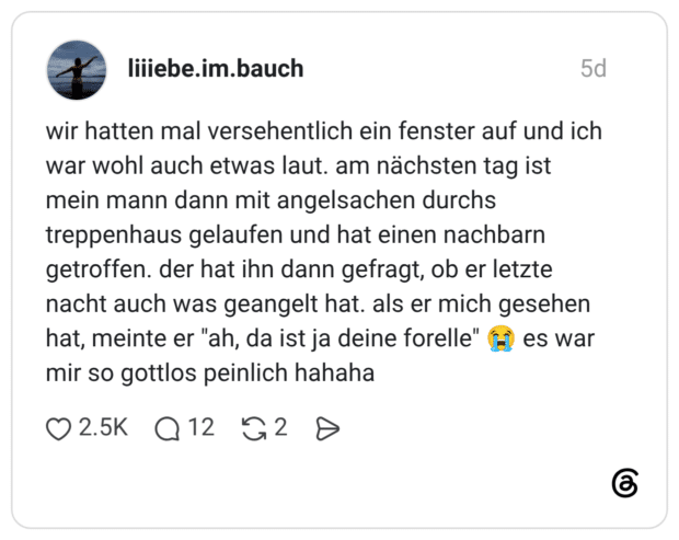 wir hatten mal versehentlich ein fenster auf und ich war wohl auch etwas laut. am nächsten tag ist mein mann dann mit angelsachen durchs treppenhaus gelaufen und hat einen nachbarn getroffen. der hat ihn dann gefragt, ob er letzte nacht auch was geangelt hat. als er mich gesehen hat, meinte er "ah, da ist ja deine forelle" 😭 es war mir so gottlos peinlich hahaha