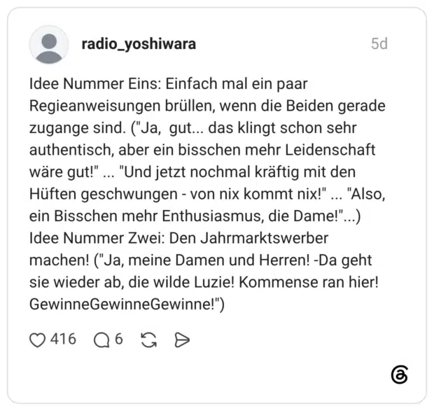 radio_yoshiwara 5 Tage Idee Nummer Eins: Einfach mal ein paar Regieanweisungen brüllen, wenn die Beiden gerade zugange sind. ("Ja, gut... das klingt schon sehr authentisch, aber ein bisschen mehr Leidenschaft wäre gut!" ... "Und jetzt nochmal kräftig mit den Hüften geschwungen - von nix kommt nix!" ... "Also, ein Bisschen mehr Enthusiasmus, die Dame!"...) Idee Nummer Zwei: Den Jahrmarktswerber machen! ("Ja, meine Damen und Herren! -Da geht sie wieder ab, die wilde Luzie! Kommense ran hier! GewinneGewinneGewinne!")