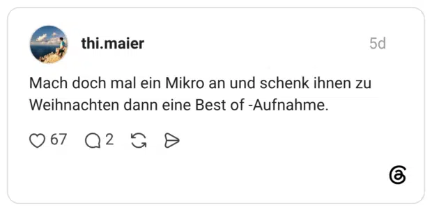 Mach doch mal ein Mikro an und schenk ihnen zu Weihnachten dann eine Best of -Aufnahme.