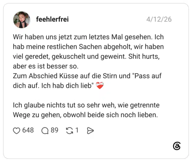 Wir haben uns jetzt zum letztes Mal gesehen. Ich hab meine restlichen Sachen abgeholt, wir haben viel geredet, gekuschelt und geweint. Shit hurts, aber es ist besser so. Zum Abschied Küsse auf die Stirn und "Pass auf dich auf. Ich hab dich lieb" ❤️‍🩹 Ich glaube nichts tut so sehr weh, wie getrennte Wege zu gehen, obwohl beide sich noch lieben.
