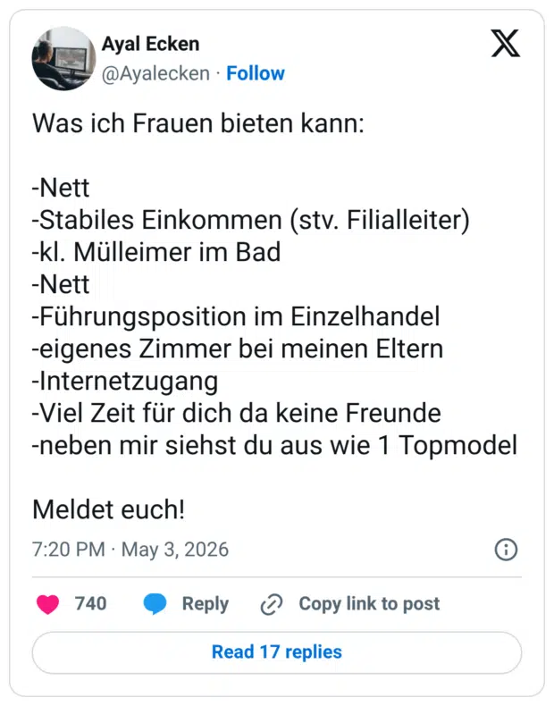 Was ich Frauen bieten kann: -Nett -Stabiles Einkommen (stv. Filialleiter) -kl. Mülleimer im Bad -Nett -Führungsposition im Einzelhandel -eigenes Zimmer bei meinen Eltern -Internetzugang -Viel Zeit für dich da keine Freunde -neben mir siehst du aus wie 1 Topmodel Meldet euch!