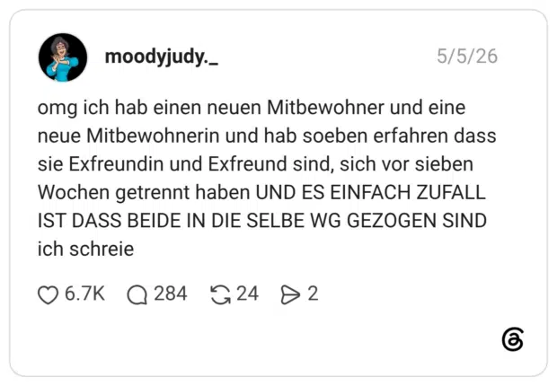 omg ich hab einen neuen Mitbewohner und eine neue Mitbewohnerin und hab soeben erfahren dass sie Exfreundin und Exfreund sind, sich vor sieben Wochen getrennt haben UND ES EINFACH ZUFALL IST DASS BEIDE IN DIE SELBE WG GEZOGEN SIND ich schreie