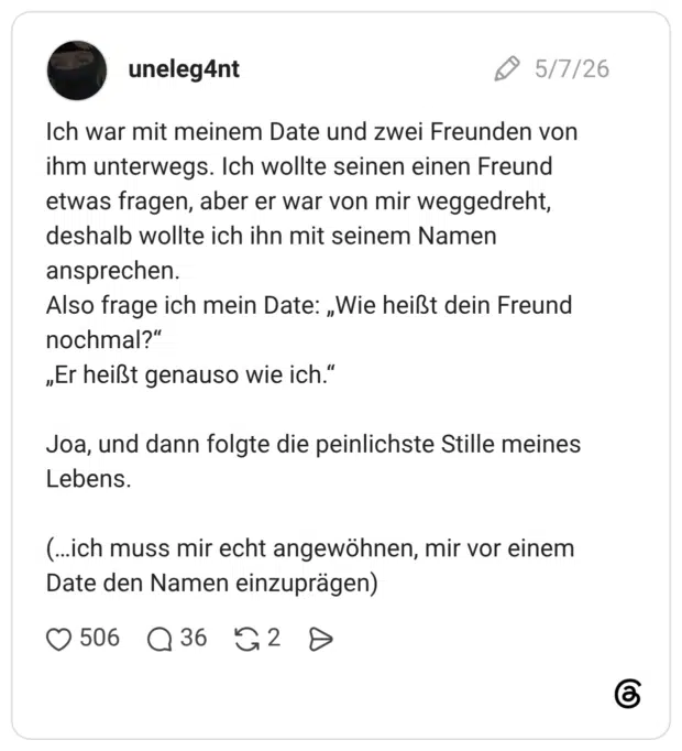 Ich war mit meinem Date und zwei Freunden von ihm unterwegs. Ich wollte seinen einen Freund etwas fragen, aber er war von mir weggedreht, deshalb wollte ich ihn mit seinem Namen ansprechen. Also frage ich mein Date: „Wie heißt dein Freund nochmal?“ „Er heißt genauso wie ich.“ Joa, und dann folgte die peinlichste Stille meines Lebens. (…ich muss mir echt angewöhnen, mir vor einem Date den Namen einzuprägen)