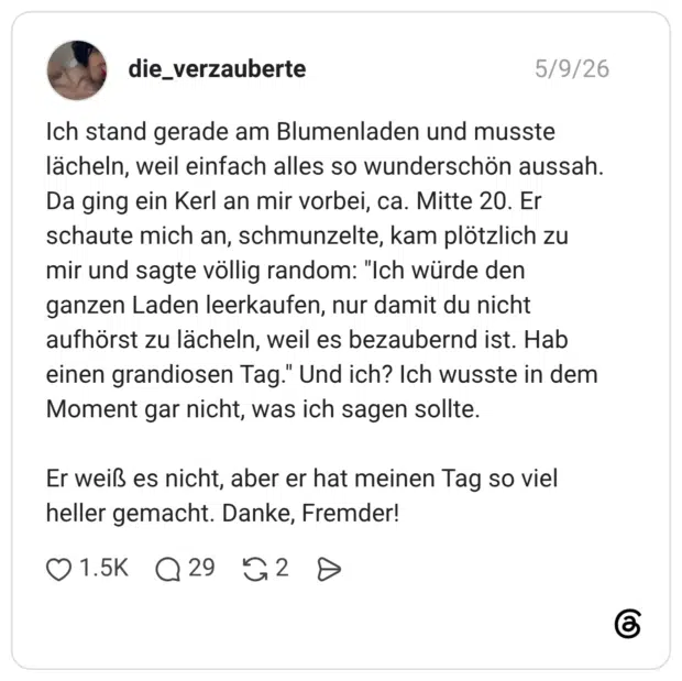 Ich stand gerade am Blumenladen und musste lächeln, weil einfach alles so wunderschön aussah. Da ging ein Kerl an mir vorbei, ca. Mitte 20. Er schaute mich an, schmunzelte, kam plötzlich zu mir und sagte völlig random: "Ich würde den ganzen Laden leerkaufen, nur damit du nicht aufhörst zu lächeln, weil es bezaubernd ist. Hab einen grandiosen Tag." Und ich? Ich wusste in dem Moment gar nicht, was ich sagen sollte. Er weiß es nicht, aber er hat meinen Tag so viel heller gemacht. Danke, Fremder!