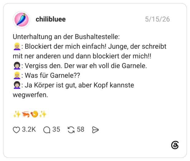 Unterhaltung an der Bushaltestelle: 👱🏼‍♀️: Blockiert der mich einfach! Junge, der schreibt mit ner anderen und dann blockiert der mich!! 👩🏻‍🦱: Vergiss den. Der war eh voll die Garnele. 👱🏼‍♀️: Was für Garnele?? 👩🏻‍🦱: Ja Körper ist gut, aber Kopf kannste wegwerfen. ✨🦐🍤✨