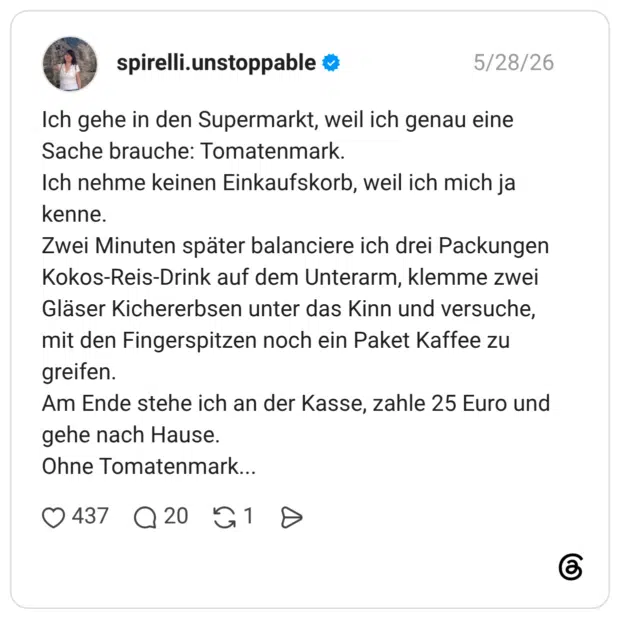 Ich gehe in den Supermarkt, weil ich genau eine Sache brauche: Tomatenmark. Ich nehme keinen Einkaufskorb, weil ich mich ja kenne. Zwei Minuten später balanciere ich drei Packungen Kokos-Reis-Drink auf dem Unterarm, klemme zwei Gläser Kichererbsen unter das Kinn und versuche, mit den Fingerspitzen noch ein Paket Kaffee zu greifen. Am Ende stehe ich an der Kasse, zahle 25 Euro und gehe nach Hause. Ohne Tomatenmar