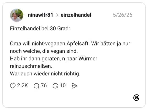 Oma will nicht-veganen Apfelsaft. Wir hätten ja nur noch welche, die vegan sind. Hab ihr dann geraten, n paar Würmer reinzuschmeißen. War auch wieder nicht richtig