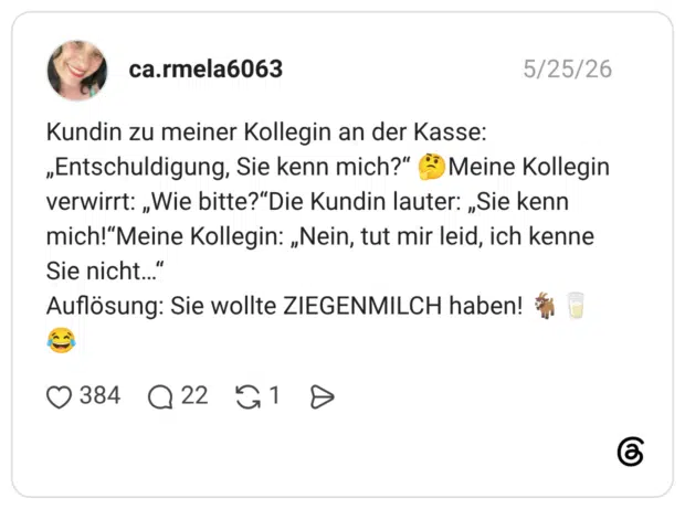 Kundin zu meiner Kollegin an der Kasse: „Entschuldigung, Sie kenn mich?" * Meine Kollegin verwirrt: „Wie bitte?"Die Kundin lauter: „Sie kenn mich!"Meine Kollegin: „Nein, tut mir leid, ich kenne Sie nicht.." Auflösung: Sie wollte ZIEGENMILCH haben!