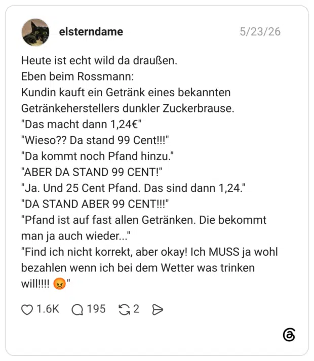 Heute ist echt wild da draußen. Eben beim Rossmann: Kundin kauft ein Getränk eines bekannten Getränkeherstellers dunkler Zuckerbrause. "Das macht dann 1,24€" "Wieso?? Da stand 99 Cent!!!" "Da kommt noch Pfand hinzu." "ABER DA STAND 99 CENT!" "Ja. Und 25 Cent Pfand. Das sind dann 1,24." "DA STAND ABER 99 CENT!!!" "Pfand ist auf fast allen Getränken. Die bekommt man ja auch wieder... "Find ich nicht korrekt, aber okay! Ich MUSS ja wohl bezahlen wenn ich bei dem Wetter was trinken will!!!
