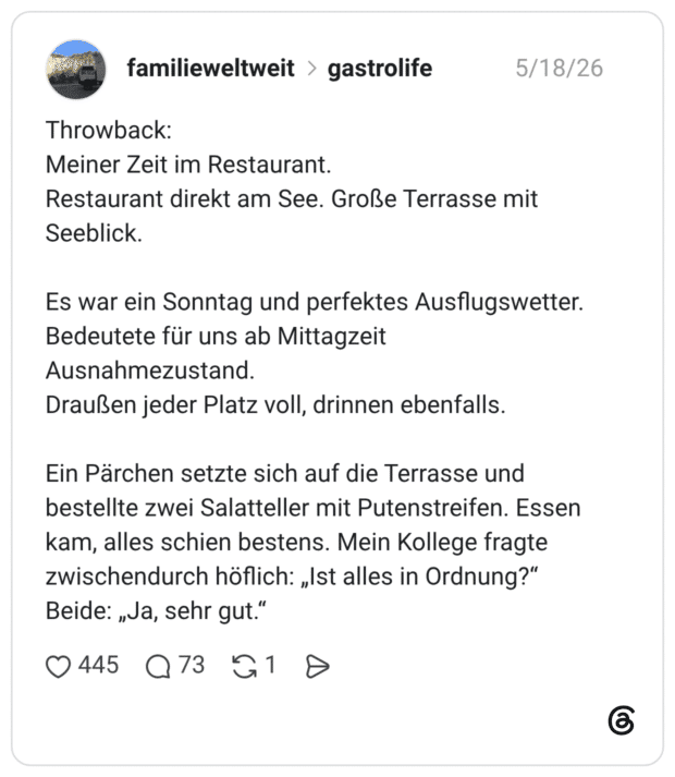 Throwback: Meiner Zeit im Restaurant. Restaurant direkt am See. Große Terrasse mit Seeblick. Es war ein Sonntag und perfektes Ausflugswetter. Bedeutete für uns ab Mittagzeit Ausnahmezustand. Draußen jeder Platz voll, drinnen ebenfalls. Ein Pärchen setzte sich auf die Terrasse und bestellte zwei Salatteller mit Putenstreifen. Essen kam, alles schien bestens. Mein Kollege fragte zwischendurch höflich: „Ist alles in Ordnung?“ Beide: „Ja, sehr gut.“