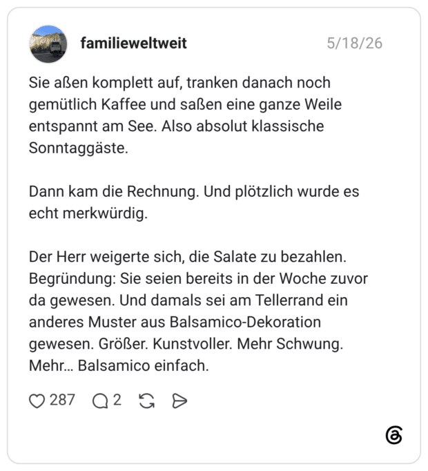 Sie aßen komplett auf, tranken danach noch gemütlich Kaffee und saßen eine ganze Weile entspannt am See. Also absolut klassische Sonntaggäste. Dann kam die Rechnung. Und plötzlich wurde es echt merkwürdig. Der Herr weigerte sich, die Salate zu bezahlen. Begründung: Sie seien bereits in der Woche zuvor da gewesen. Und damals sei am Tellerrand ein anderes Muster aus Balsamico-Dekoration gewesen. Größer. Kunstvoller. Mehr Schwung. Mehr… Balsamico einfach.