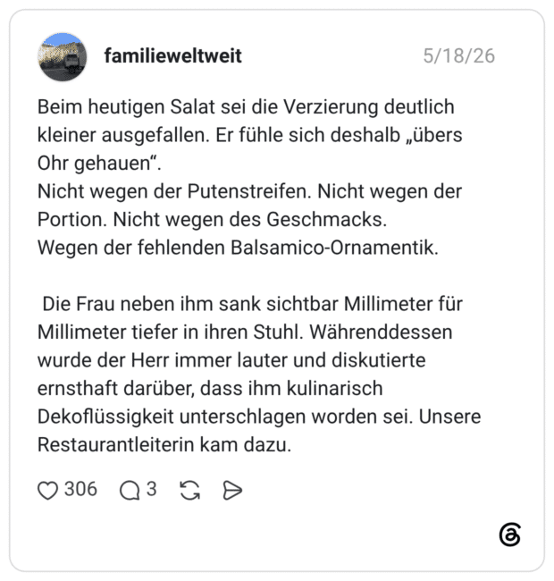 Beim heutigen Salat sei die Verzierung deutlich kleiner ausgefallen. Er fühle sich deshalb „übers Ohr gehauen“. Nicht wegen der Putenstreifen. Nicht wegen der Portion. Nicht wegen des Geschmacks. Wegen der fehlenden Balsamico-Ornamentik. Die Frau neben ihm sank sichtbar Millimeter für Millimeter tiefer in ihren Stuhl. Währenddessen wurde der Herr immer lauter und diskutierte ernsthaft darüber, dass ihm kulinarisch Dekoflüssigkeit unterschlagen worden sei. Unsere Restaurantleiterin kam dazu.
