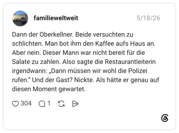 Dann der Oberkellner. Beide versuchten zu schlichten. Man bot ihm den Kaffee aufs Haus an. Aber nein. Dieser Mann war nicht bereit für die Salate zu zahlen. Also sagte die Restaurantleiterin irgendwann: „Dann müssen wir wohl die Polizei rufen.“ Und der Gast? Nickte. Als hätte er genau auf diesen Moment gewartet.