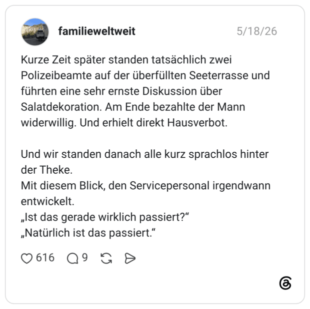 Kurze Zeit später standen tatsächlich zwei Polizeibeamte auf der überfüllten Seeterrasse und führten eine sehr ernste Diskussion über Salatdekoration. Am Ende bezahlte der Mann widerwillig. Und erhielt direkt Hausverbot. Und wir standen danach alle kurz sprachlos hinter der Theke. Mit diesem Blick, den Servicepersonal irgendwann entwickelt. „Ist das gerade wirklich passiert?“ „Natürlich ist das passiert.“