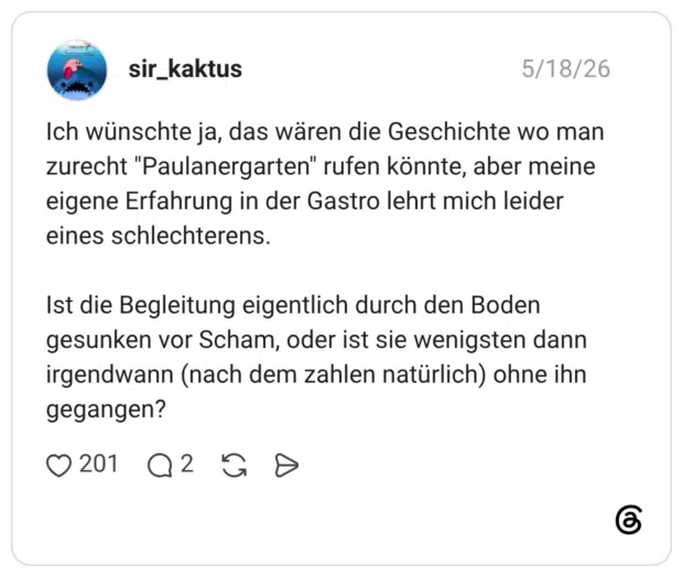 Ich wünschte ja, das wären die Geschichte wo man zurecht "Paulanergarten" rufen könnte, aber meine eigene Erfahrung in der Gastro lehrt mich leider eines schlechterens. Ist die Begleitung eigentlich durch den Boden gesunken vor Scham, oder ist sie wenigsten dann irgendwann (nach dem zahlen natürlich) ohne ihn gegangen?