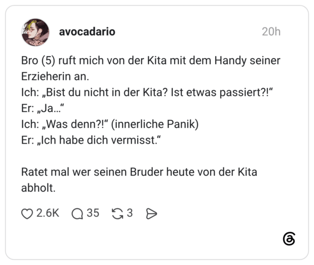 Bro (5) ruft mich von der Kita mit dem Handy seiner Erzieherin an. Ich: „Bist du nicht in der Kita? Ist etwas passiert?!" Er: „Ja...' Ich: „Was denn?!" (innerliche Panik) Er: „Ich habe dich vermisst." Ratet mal wer seinen Bruder heute von der Kita abholt.