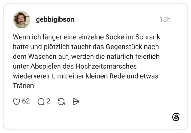 Wenn ich länger eine einzelne Socke im Schrank hatte und plötzlich taucht das Gegenstück nach dem Waschen auf, werden die natürlich feierlich unter Abspielen des Hochzeitsmarsches wiedervereint, mit einer kleinen Rede und etwas Tranen.