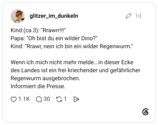 Kind (ca 3): "Rrawrr!!!" Papa: "Oh bist du ein wilder Dino?" Kind: "Rrawr, nein ich bin ein wilder Regenwurm." Wenn ich mich nicht mehr melde... in dieser Ecke des Landes ist ein frei kriechender und gefährlicher Regenwurm ausgebrochen. Informiert die Presse