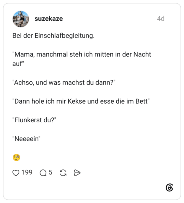 Bei der Einschlafbegleitung. "Mama, manchmal steh ich mitten in der Nacht auf" "Achso, und was machst du dann?" "Dann hole ich mir Kekse und esse die im Bett" "Flunkerst du?" "Neeeein"