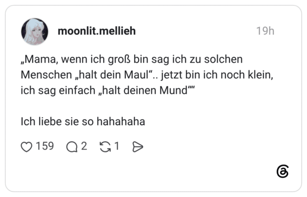 „Mama, wenn ich groß bin sag ich zu solchen Menschen „halt dein Maul".. jetzt bin ich noch klein, ich sag einfach „halt deinen Mund' Ich liebe sie so hahahaha