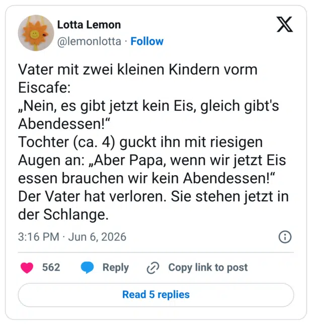 Vater mit zwei kleinen Kindern vorm Eiscafe: „Nein, es gibt jetzt kein Eis, gleich gibt's Abendessen!" Tochter (ca. 4) guckt ihn mit riesigen Augen an: „Aber Papa, wenn wir jetzt Eis essen brauchen wir kein Abendessen!" Der Vater hat verloren. Sie stehen jetzt in der Schlange.