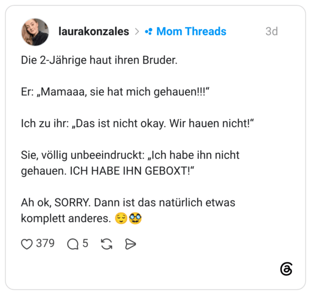 Die 2-Jährige haut ihren Bruder. Er: „Mamaaa, sie hat mich gehauen!!!" Ich zu ihr: „Das ist nicht okay. Wir hauen nicht!" Sie, völlig unbeeindruckt: „Ich habe ihn nicht gehauen. ICH HABE IHN GEBOXT!" Ah ok, SORRY. Dann ist das natürlich etwas komplett anderes.