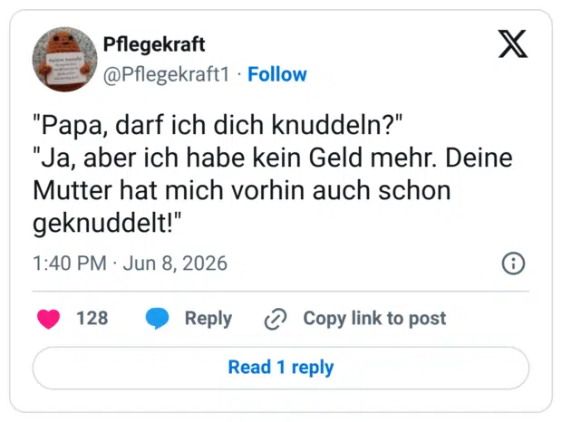 "Papa, darf ich dich knuddeln?" "Ja, aber ich habe kein Geld mehr. Deine Mutter hat mich vorhin auch schon geknuddelt!"