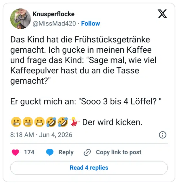 Das Kind hat die Frühstücksgetränke gemacht. Ich gucke in meinen Kaffee und frage das Kind: "Sage mal, wie viel Kaffeepulver hast du an die Tasse gemacht?" Er guckt mich an: "Sooo 3 bis 4 Löffel?" 8881 % Der wird kicken.