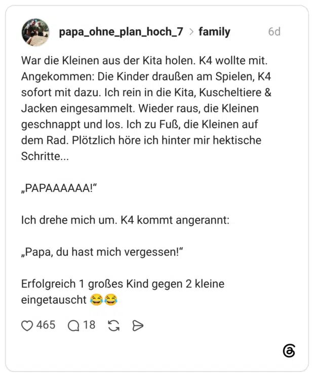 War die Kleinen aus der Kita holen. K4 wollte mit. Angekommen: Die Kinder draußen am Spielen, K4 sofort mit dazu. Ich rein in die Kita, Kuscheltiere & Jacken eingesammelt. Wieder raus, die Kleinen geschnappt und los. Ich zu Fuß, die Kleinen auf dem Rad. Plötzlich höre ich hinter mir hektische Schritte... „PAPAAAAAA!" Ich drehe mich um. K4 kommt angerannt: „Papa, du hast mich vergessen!" Erfolgreich 1 großes Kind gegen 2 kleine eingetauscht