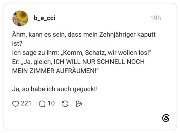 Ähm, kann es sein, dass mein Zehnjähriger kaputt ist? Ich sage zu ihm: „Komm, Schatz, wir wollen los!" Er: „Ja, gleich, ICH WILL NUR SCHNELL NOCH MEIN ZIMMER AUFRÄUMEN!" Ja, so habe ich auch geguckt!