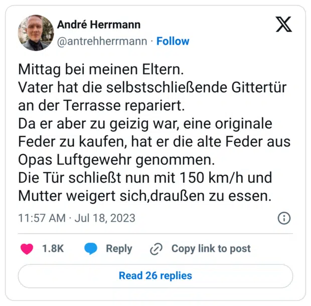 Mittag bei meinen Eltern. Vater hat die selbstschließende Gittertür an der Terrasse repariert. Da er aber zu geizig war, eine originale Feder zu kaufen, hat er die alte Feder aus Opas Luftgewehr genommen. Die Tür schließt nun mit 150 km/h und Mutter weigert sich,draußen zu essen.