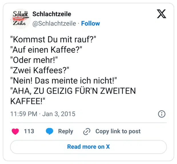 "Kommst Du mit rauf?" "Auf einen Kaffee?" "Oder mehr!" "Zwei Kaffees?" "Nein! Das meinte ich nicht!" "AHA, ZU GEIZIG FÜR'N ZWEITEN KAFFEE!"