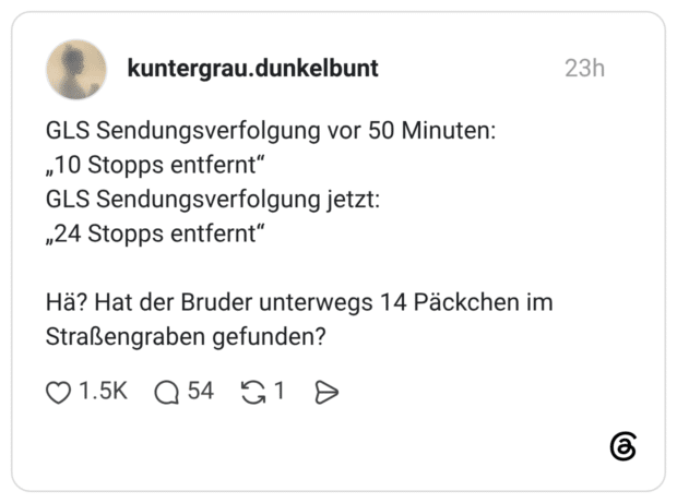 GLS Sendungsverfolgung vor 50 Minuten: „10 Stopps entfernt“ GLS Sendungsverfolgung jetzt: „24 Stopps entfernt“ Hä? Hat der Bruder unterwegs 14 Päckchen im Straßengraben gefunden? 1 / 2