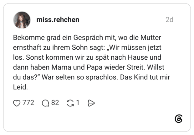 Bekomme grad ein Gespräch mit, wo die Mutter ernsthaft zu ihrem Sohn sagt: „Wir müssen jetzt los. Sonst kommen wir zu spät nach Hause und dann haben Mama und Papa wieder Streit. Willst du das?" War selten so sprachlos. Das Kind tut mir Leid