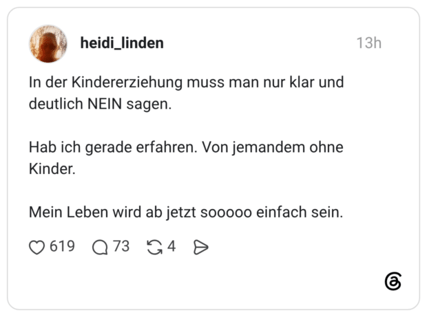 In der Kindererziehung muss man nur klar und deutlich NEIN sagen. Hab ich gerade erfahren. Von jemandem ohne Kinder. Mein Leben wird ab jetzt sooooo einfach sein.