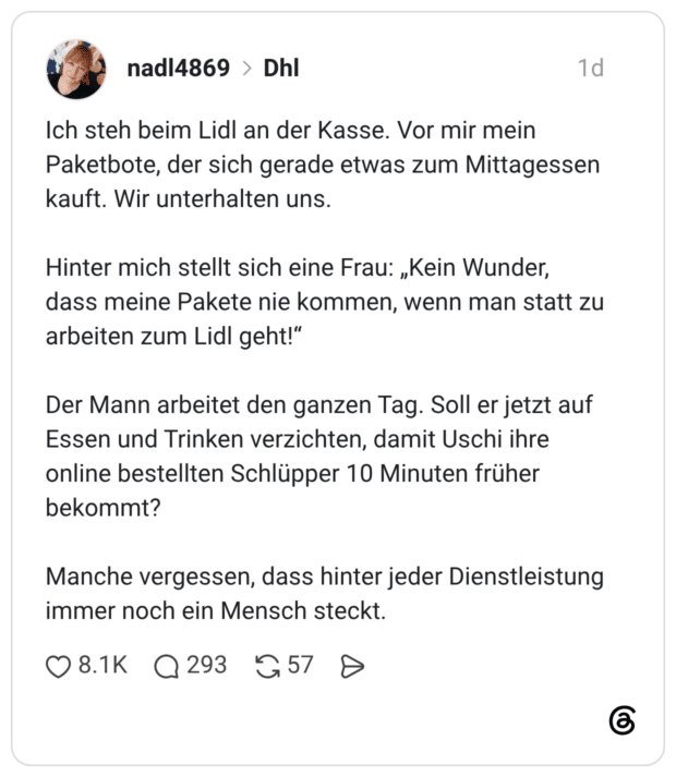 Ich steh beim Lidl an der Kasse. Vor mir mein Paketbote, der sich gerade etwas zum Mittagessen kauft. Wir unterhalten uns. Hinter mich stellt sich eine Frau: „Kein Wunder, dass meine Pakete nie kommen, wenn man statt zu arbeiten zum Lidl geht!" Der Mann arbeitet den ganzen Tag. Soll er jetzt auf Essen und Trinken verzichten, damit Uschi ihre online bestellten Schlüpper 10 Minuten früher bekommt? Manche vergessen, dass hinter jeder Dienstleistung immer noch ein Mensch steckt