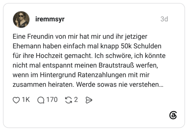 Eine Freundin von mir hat mir und ihr jetziger Ehemann haben einfach mal knapp 50k Schulden für ihre Hochzeit gemacht. Ich schwöre, ich könnte nicht mal entspannt meinen Brautstrauß werfen, wenn im Hintergrund Ratenzahlungen mit mir zusammen heiraten. Werde sowas nie verstehen..