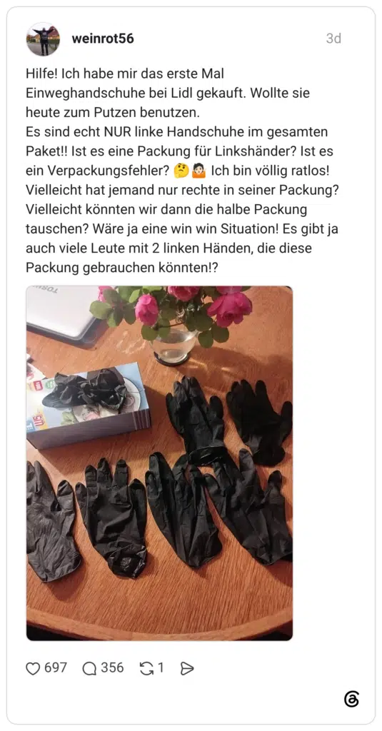 Hilfe! Ich habe mir das erste Mal Einweghandschuhe bei Lidl gekauft. Wollte sie heute zum Putzen benutzen. Es sind echt NUR linke Handschuhe im gesamten Paket!! Ist es eine Packung für Linkshänder? Ist es ein Verpackungsfehler? E Vielleicht hat jemand nur rechte in seiner Packung? Vielleicht könnten wir dann die halbe Packung tauschen? Wäre ja eine win win Situation! Es gibt ja auch viele Leute mit 2 linken Händen, die diese Packung gebrauchen könnten!?