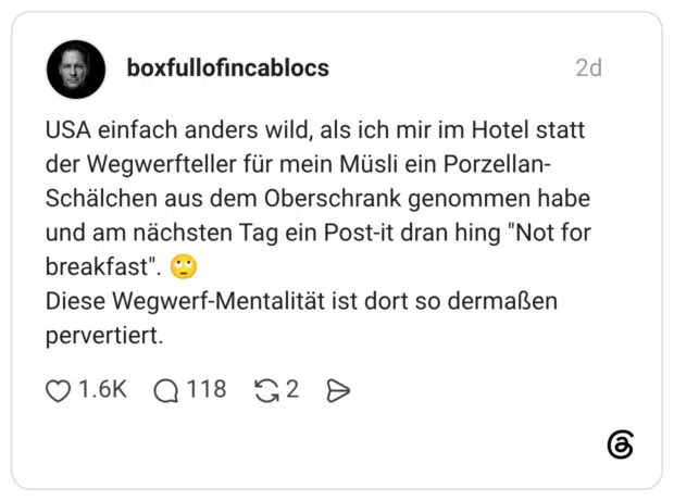 USA einfach anders wild, als ich mir im Hotel statt der Wegwerfteller für mein Müsli ein Porzellan- Schälchen aus dem Oberschrank genommen habe und am nächsten Tag ein Post-it dran hing "Not for breakfast" Diese Wegwerf-Mentalität ist dort so dermaßen pervertiert.