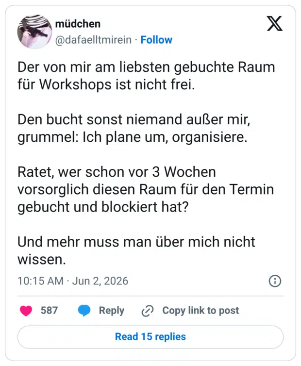 Der von mir am liebsten gebuchte Raum für Workshops ist nicht frei. Den bucht sonst niemand außer mir, grummel: Ich plane um, organisiere. Ratet, wer schon vor 3 Wochen vorsorglich diesen Raum für den Termin gebucht und blockiert hat? Und mehr muss man über mich nicht wissen.