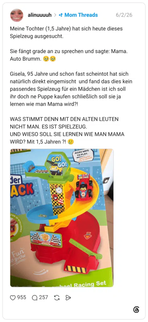 Meine Tochter (1,5 Jahre) hat sich heute dieses Spielzeug ausgesucht. Sie fängt grade an zu sprechen und sagte: Mama. Auto Brumm. (ég eg Gisela, 95 Jahre und schon fast scheintot hat sich natürlich direkt eingemischt und fand das dies kein passendes Spielzeug für ein Mädchen ist ich soll ihr doch ne Puppe kaufen schließlich soll sie ja lernen wie man Mama wird?! WAS STIMMT DENN MIT DEN ALTEN LEUTEN NICHT MAN. ES IST SPIELZEUG. UND WIESO SOLL SIE LERNEN WIE MAN MAMA WIRD? Mit 1,5 Jahren ?! ACK OF INTELLIGENCE Funi o gro