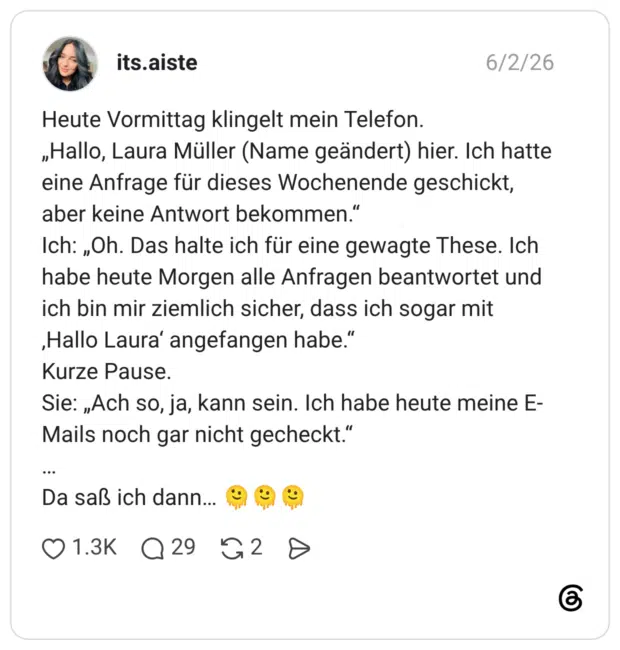 Heute Vormittag klingelt mein Telefon. „Hallo, Laura Müller (Name geändert) hier. Ich hatte eine Anfrage für dieses Wochenende geschickt, aber keine Antwort bekommen." Ich: „Oh. Das halte ich für eine gewagte These. Ich habe heute Morgen alle Anfragen beantwortet und ich bin mir ziemlich sicher, dass ich sogar mit ‚Hallo Laura' angefangen habe." Kurze Pause. Sie: „Ach so, ja, kann sein. Ich habe heute meine E- Mails noch gar nicht gecheckt." ••• Da saß ich dann..