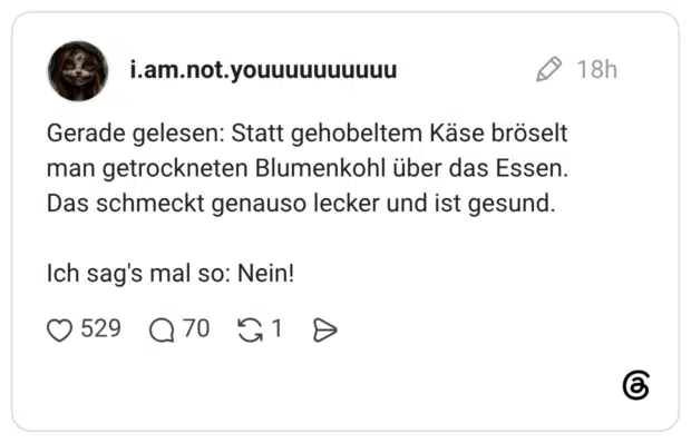 Gerade gelesen: Statt gehobeltem Käse bröselt man getrockneten Blumenkohl über das Essen. Das schmeckt genauso lecker und ist gesund. Ich sag's mal so: Nein!