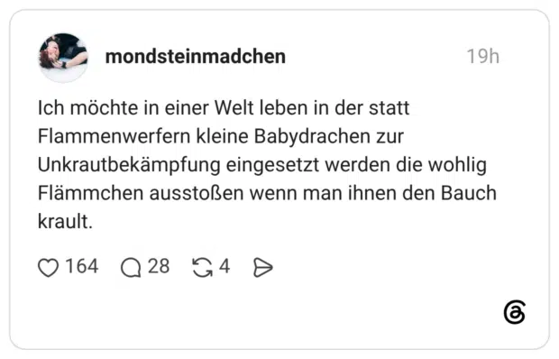 Ich möchte in einer Welt leben in der statt Flammenwerfern kleine Babydrachen zur Unkrautbekämpfung eingesetzt werden die wohlig Flämmchen ausstoßen wenn man ihnen den Bauch krault