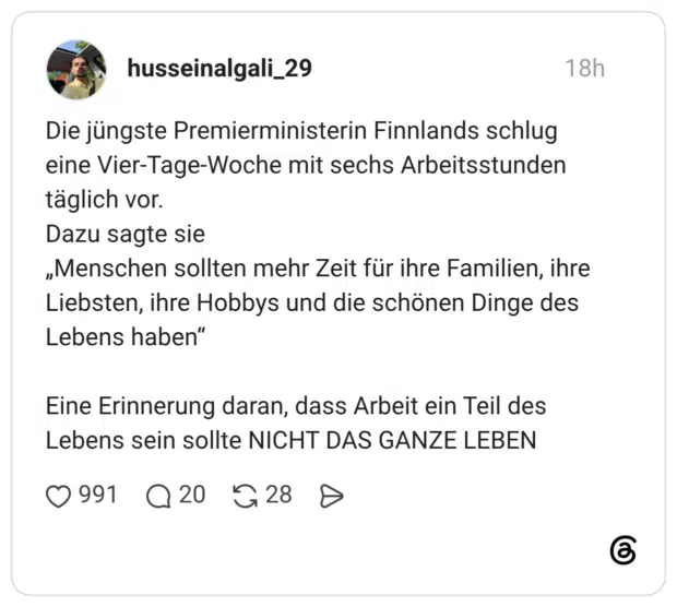Die jüngste Premierministerin Finnlands schlug eine Vier-Tage-Woche mit sechs Arbeitsstunden täglich vor. Dazu sagte sie „Menschen sollten mehr Zeit für ihre Familien, ihre Liebsten, ihre Hobbys und die schönen Dinge des Lebens haben" Eine Erinnerung daran, dass Arbeit ein Teil des Lebens sein sollte NICHT DAS GANZE LEBEN