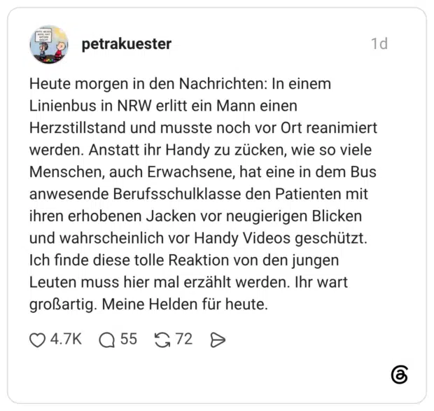 Heute morgen in den Nachrichten: In einem Linienbus in NRW erlitt ein Mann einen Herzstillstand und musste noch vor Ort reanimiert werden. Anstatt ihr Handy zu zücken, wie so viele Menschen, auch Erwachsene, hat eine in dem Bus anwesende Berufsschulklasse den Patienten mit ihren erhobenen Jacken vor neugierigen Blicken und wahrscheinlich vor Handy Videos geschützt. Ich finde diese tolle Reaktion von den jungen Leuten muss hier mal erzählt werden. Ihr wart großartig. Meine Helden für heut