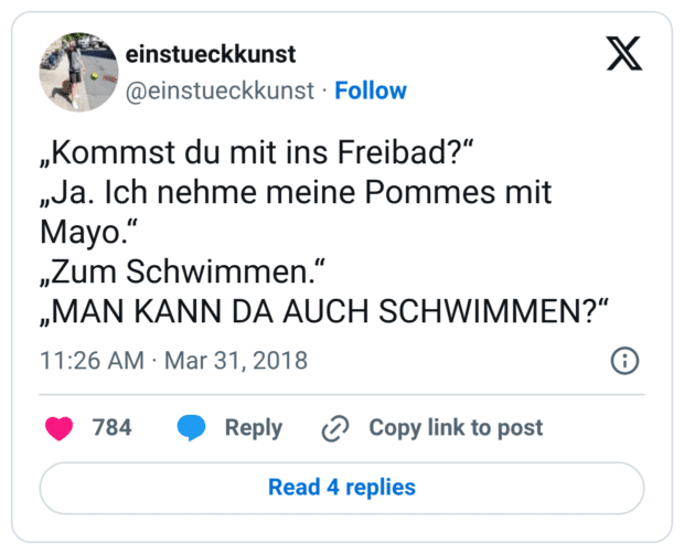 „Kommst du mit ins Freibad?“ „Ja. Ich nehme meine Pommes mit Mayo.“ „Zum Schwimmen.“ „MAN KANN DA AUCH SCHWIMMEN?“