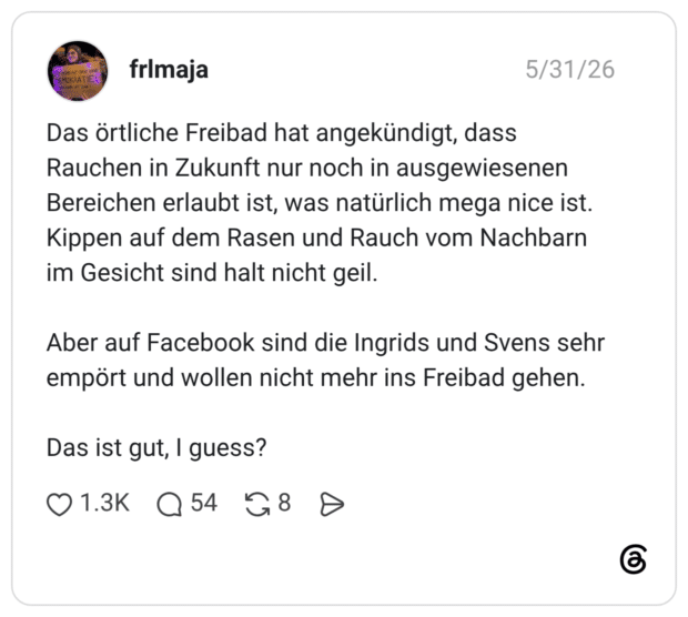 Das örtliche Freibad hat angekündigt, dass Rauchen in Zukunft nur noch in ausgewiesenen Bereichen erlaubt ist, was natürlich mega nice ist. Kippen auf dem Rasen und Rauch vom Nachbarn im Gesicht sind halt nicht geil. Aber auf Facebook sind die Ingrids und Svens sehr empört und wollen nicht mehr ins Freibad gehen. Das ist gut, I guess?